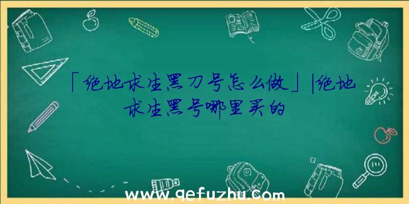 「绝地求生黑刀号怎么做」|绝地求生黑号哪里买的